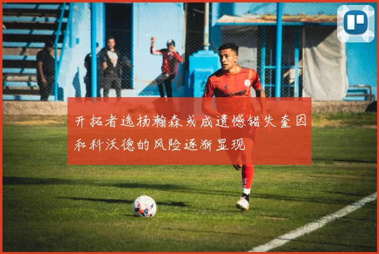 开拓者选杨瀚森或成遗憾错失奎因和科沃德的风险逐渐显现