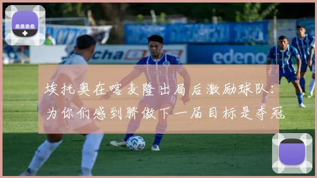 埃托奥在喀麦隆出局后激励球队：为你们感到骄傲下一届目标是夺冠