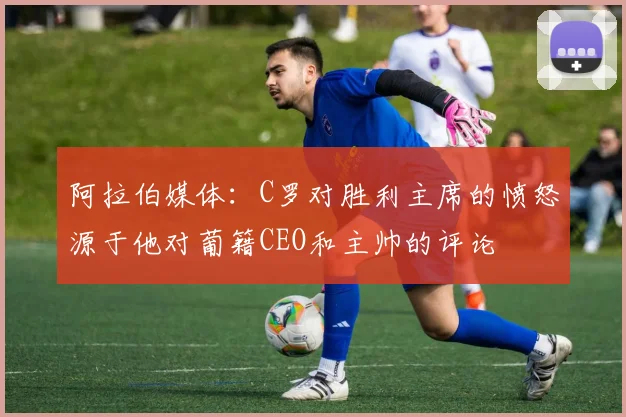 阿拉伯媒体：C罗对胜利主席的愤怒源于他对葡籍CEO和主帅的评论