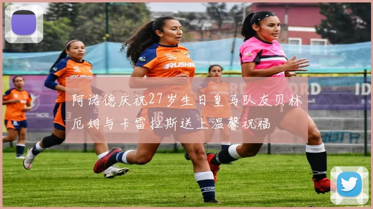阿诺德庆祝27岁生日皇马队友贝林厄姆与卡雷拉斯送上温馨祝福