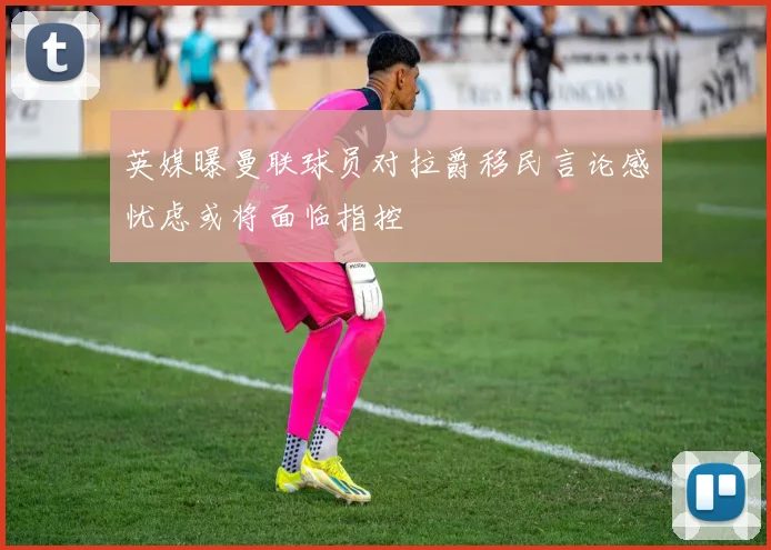 英媒曝曼联球员对拉爵移民言论感忧虑或将面临指控