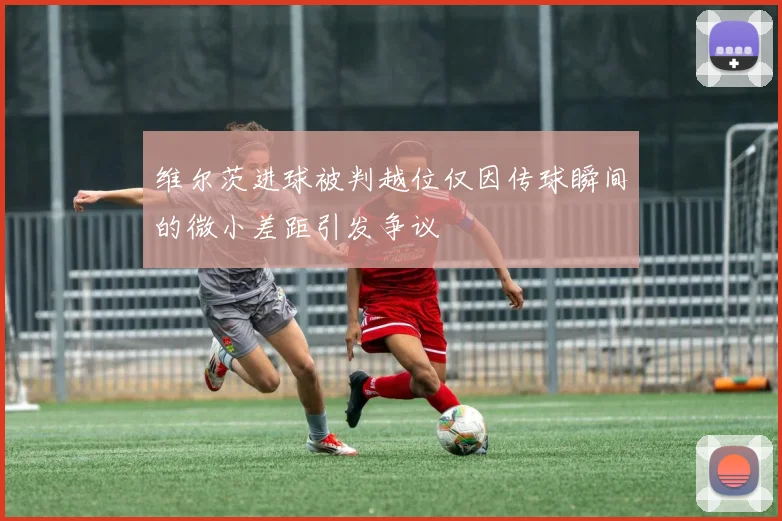 维尔茨进球被判越位仅因传球瞬间的微小差距引发争议